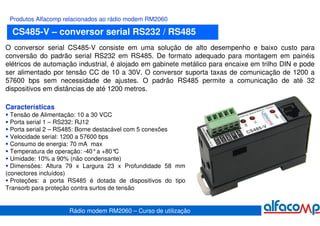 Produtos Alfacomp relacionados ao rádio modem RM2060

  CS485-V – conversor serial RS232 / RS485
O conversor serial CS485-V consiste em uma solução de alto desempenho e baixo custo para
conversão do padrão serial RS232 em RS485. De formato adequado para montagem em painéis
elétricos de automação industrial, é alojado em gabinete metálico para encaixe em trilho DIN e pode
ser alimentado por tensão CC de 10 a 30V. O conversor suporta taxas de comunicação de 1200 a
57600 bps sem necessidade de ajustes. O padrão RS485 permite a comunicação de até 32
dispositivos em distâncias de até 1200 metros.

Características
  Tensão de Alimentação: 10 a 30 VCC
  Porta serial 1 – RS232: RJ12
  Porta serial 2 – RS485: Borne destacável com 5 conexões
  Velocidade serial: 1200 a 57600 bps
  Consumo de energia: 70 mA max
  Temperatura de operação: -40°a +80°  C
  Umidade: 10% a 90% (não condensante)
  Dimensões: Altura 79 x Largura 23 x Profundidade 58 mm
(conectores incluídos)
  Proteções: a porta RS485 é dotada de dispositivos do tipo
Transorb para proteção contra surtos de tensão


                    Rádio modem RM2060 – Curso de utilização
 