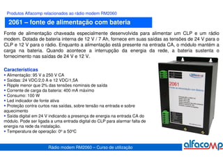 Produtos Alfacomp relacionados ao rádio modem RM2060

  2061 – fonte de alimentação com bateria
Fonte de alimentação chaveada especialmente desenvolvida para alimentar um CLP e um rádio
modem. Dotada de bateria interna de 12 V / 7 Ah, fornece em suas saídas as tensões de 24 V para o
CLP e 12 V para o rádio. Enquanto a alimentação está presente na entrada CA, o módulo mantém a
carga na bateria. Quando acontece a interrupção da energia da rede, a bateria sustenta o
fornecimento nas saídas de 24 V e 12 V.

Características
 Alimentação: 95 V a 250 V CA
 Saídas: 24 VDC/2,0 A e 12 VDC/1,5A
 Ripple menor que 2% das tensões nominais de saída
 Corrente de carga da bateria: 400 mA máximo
 Consumo: 100 W
 Led indicador de fonte ativa
 Proteção contra curtos nas saídas, sobre tensão na entrada e sobre
aquecimento
 Saída digital em 24 V indicando a presença de energia na entrada CA do
módulo. Pode ser ligada a uma entrada digital do CLP para alarmar falta de
energia na rede da instalação.
 Temperatura de operação: 0o a 50oC


                       Rádio modem RM2060 – Curso de utilização
 
