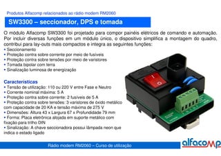 Produtos Alfacomp relacionados ao rádio modem RM2060

  SW3300 – seccionador, DPS e tomada
O módulo Alfacomp SW3300 foi projetado para compor painéis elétricos de comando e automação.
Por incluir diversas funções em um módulo único, o dispositivo simplifica a montagem do quadro,
contribui para lay-outs mais compactos e integra as seguintes funções:
 Seccionamento
 Proteção contra sobre corrente por meio de fusíveis
 Proteção contra sobre tensões por meio de varistores
 Tomada bipolar com terra
 Sinalização luminosa de energização

Características
  Tensão de utilização: 110 ou 220 V entre Fase e Neutro
  Corrente nominal máxima: 5 A
  Proteção contra sobre corrente: 2 fusíveis de 5 A
  Proteção contra sobre tensões: 3 varistores de óxido metálico
com capacidade de 20 KA e tensão máxima de 275 V
  Dimensões: Altura 43 x Largura 67 x Profundidade 79 mm
  Forma: Placa eletrônica alojada em suporte metálico com
fixação para trilho DIN
  Sinalização: A chave seccionadora possui lâmpada neon que
indica o estado ligado


                       Rádio modem RM2060 – Curso de utilização
 