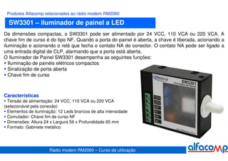 Produtos Alfacomp relacionados ao rádio modem RM2060

  SW3301 – iluminador de painel a LED
De dimensões compactas, o SW3301 pode ser alimentado por 24 VCC, 110 VCA ou 220 VCA. A
chave fim de curso é do tipo NF. Quando a porta do painel é aberta, a chave é liberada, acionando a
iluminação e acionando o relé que fecha o contato NA do conector. O contato NA pode ser ligado a
uma entrada digital de CLP, alarmando que a porta está aberta.
O Iluminador de Painel SW3301 desempenha as seguintes funções:
   Iluminação de painéis elétricos compactos
   Sinalização de porta aberta
   Chave fim de curso



Características
  Tensão de alimentação: 24 VCC, 110 VCA ou 220 VCA
(selecionável pela conexão)
  Elementos de iluminação: 12 Leds brancos de alta intensidade
  Comutador: Chave fim de curso NF
  Dimensões: Altura 24 x Largura 56 x Profundidade 65 mm
  Formato: Gabinete metálico




                      Rádio modem RM2060 – Curso de utilização
 