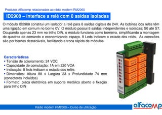 Produtos Alfacomp relacionados ao rádio modem RM2060

  ID2908 – interface a relé com 8 saídas isoladas
O módulo ID2908 constitui um isolador a relé para 8 saídas digitais de 24V. As bobinas dos relés têm
uma ligação em comum no borne 0V. O módulo possui 8 saídas independentes e isoladas; S0 até S7.
Ocupando apenas 23 mm no trilho DIN, o módulo funciona como borneira, simplificando a montagem
de quadros de comando e economizando espaço. 8 Leds indicam o estado dos relés. As conexões
são por bornes destacáveis, facilitando a troca rápida de módulos.



Características
  Tensão de acionamento: 24 VCC
  Capacidade de comutação: 1A em 220 VCA
  Indicação: 8 leds indicam o estado dos relés
  Dimensões: Altura 88 x Largura 23 x Profundidade 74 mm
(conectores incluídos)
  Formato: placa eletrônica em suporte metálico aberto e fixação
para trilho DIN




                    Rádio modem RM2060 – Curso de utilização
 