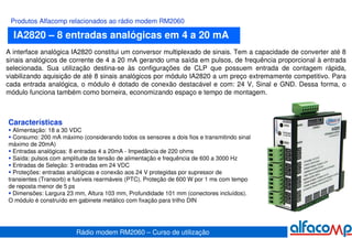 Produtos Alfacomp relacionados ao rádio modem RM2060

  IA2820 – 8 entradas analógicas em 4 a 20 mA
A interface analógica IA2820 constitui um conversor multiplexado de sinais. Tem a capacidade de converter até 8
sinais analógicos de corrente de 4 a 20 mA gerando uma saída em pulsos, de frequência proporcional à entrada
selecionada. Sua utilização destina-se às configurações de CLP que possuem entrada de contagem rápida,
viabilizando aquisição de até 8 sinais analógicos por módulo IA2820 a um preço extremamente competitivo. Para
cada entrada analógica, o módulo é dotado de conexão destacável e com: 24 V, Sinal e GND. Dessa forma, o
módulo funciona também como borneira, economizando espaço e tempo de montagem.



Características
  Alimentação: 18 a 30 VDC
  Consumo: 200 mA máximo (considerando todos os sensores a dois fios e transmitindo sinal
máximo de 20mA)
  Entradas analógicas: 8 entradas 4 a 20mA - Impedância de 220 ohms
  Saída: pulsos com amplitude da tensão de alimentação e frequência de 600 a 3000 Hz
  Entradas de Seleção: 3 entradas em 24 VDC
  Proteções: entradas analógicas e conexão aos 24 V protegidas por supressor de
transientes (Transorb) e fusíveis rearmáveis (PTC). Proteção de 600 W por 1 ms com tempo
de reposta menor de 5 ps
  Dimensões: Largura 23 mm, Altura 103 mm, Profundidade 101 mm (conectores incluídos).
O módulo é construído em gabinete metálico com fixação para trilho DIN




                        Rádio modem RM2060 – Curso de utilização
 