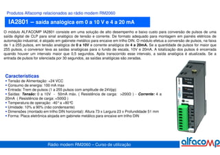 Produtos Alfacomp relacionados ao rádio modem RM2060

  IA2801 – saída analógica em 0 a 10 V e 4 a 20 mA
O módulo ALFACOMP IA2801 consiste em uma solução de alto desempenho e baixo custo para conversão de pulsos de uma
saída digital de CLP para sinal analógico de tensão e corrente. De formato adequado para montagem em painéis elétricos de
automação industrial, é alojado em gabinete metálico para encaixe em trilho DIN. O módulo efetua a conversão de pulsos, na faixa
de 1 a 255 pulsos, em tensão analógica de 0 a 10V e corrente analógica de 4 a 20mA. Se a quantidade de pulsos for maior que
255 pulsos, o conversor leva as saídas analógicas para o fundo de escala, 10V e 20mA. A totalização dos pulsos é encerrada
quando houver um intervalo maior que 0,5 segundos. Após transcorrido esse intervalo, a saída analógica é atualizada. Se a
entrada de pulsos for silenciada por 30 segundos, as saídas analógicas são zeradas.



Características
 Tensão de Alimentação: +24 VCC
 Consumo de energia: 100 mA max
 Entrada: Trem de pulsos (1 a 255 pulsos com amplitude de 24Vpp)
 Saídas: Tensão: 0 a 10V - 50mA máx. ( Resistência de carga: >200 ) - Corrente: 4 a
20mA ( Resistência de carga: <500 )
 Temperatura de operação: -40°a +80°  C
 Umidade: 10% a 90% (não condensante)
 Dimensões (montado em trilho DIN horizontal): Altura 73 x Largura 23 x Profundidade 51 mm
 Forma: Placa eletrônica alojada em gabinete metálico para encaixe em trilho DIN




                          Rádio modem RM2060 – Curso de utilização
 