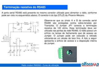 Terminação resistiva do RS485
A porta serial RS485 está presente no mesmo conector utilizado para alimentar o rádio, conforme
pode ser visto no esquemático abaixo. O conector é do tipo STL(Z) da Phoenix Mecano.

                                           Observe-se que os sinais A e B da conexão serial
                                           RS485 são protegidas contra sobre-tensões por
                                           Transorbs. O Jumper JP1 conecta a terminação
                                           resistiva de 120 ohms. Essa terminação deve ser
                                           utilizada nas pontas da rede RS485. O rádio possui um
                                           orifício na tampa de fechamento que dá acesso ao
                                           Jumper. O Jumper pode ser colocado e retirado
                                           utilizando-se um alicate de bico fino. A foto a seguir
                                           apresenta o orifício de acesso e a disposição interna
                                           do Jumper.




                   Rádio modem RM2060 – Curso de utilização
 
