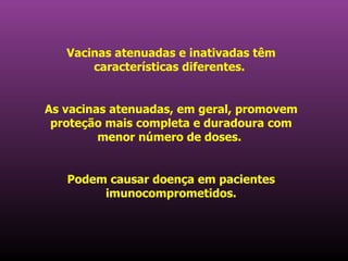 Vacinas atenuadas e inativadas têm características diferentes.  As vacinas atenuadas, em geral, promovem proteção mais completa e duradoura com menor número de doses.  Podem causar doença em pacientes imunocomprometidos. 