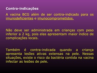 Contra-indicações A vacina BCG além de ser contra-indicado para os  imunodeficientes  e  imunocomprometidos. Não deve ser administrada em crianças com peso inferior a 2 kg, pois elas apresentam maior índice de complicações locais. Também é contra-indicada quando a criança apresenta lesões ativas extensas na pele. Nessas situações, existe o risco da bactéria contida na vacina infectar as lesões de pele.  