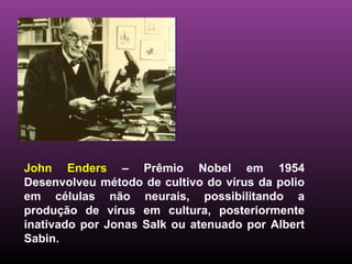 John Enders  – Prêmio Nobel em 1954 Desenvolveu método de cultivo do vírus da polio em células não neurais, possibilitando a produção de vírus em cultura, posteriormente inativado por Jonas Salk ou atenuado por Albert Sabin.  