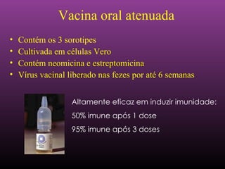 Altamente eficaz em induzir imunidade: 50% imune após 1 dose 95% imune após 3 doses Vacina oral atenuada Contém os 3 sorotipes  Cultivada em células Vero Contém neomicina e estreptomicina Vírus vacinal liberado nas fezes por até 6 semanas  