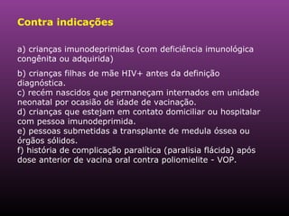 Contra indicações a) crianças imunodeprimidas (com deficiência imunológica congênita ou adquirida)  b) crianças filhas de mãe HIV+ antes da definição diagnóstica. c) recém nascidos que permaneçam internados em unidade neonatal por ocasião de idade de vacinação. d) crianças que estejam em contato domiciliar ou hospitalar com pessoa imunodeprimida. e) pessoas submetidas a transplante de medula óssea ou órgãos sólidos. f) história de complicação paralítica (paralisia flácida) após dose anterior de vacina oral contra poliomielite - VOP. 
