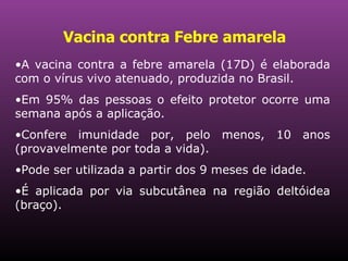 Vacina contra Febre amarela   A vacina contra a febre amarela (17D) é elaborada com o vírus vivo atenuado, produzida no Brasil.  Em 95% das pessoas o efeito protetor ocorre uma semana após a aplicação. Confere imunidade por, pelo menos, 10 anos (provavelmente por toda a vida).  Pode ser utilizada a partir dos 9 meses de idade.  É aplicada por via subcutânea na região deltóidea (braço).  