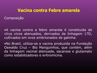 Vacina contra Febre amarela   Composição A vacina contra a febre amarela é constituída de vírus vivos atenuados, derivados da linhagem 17D, cultivados em ovos embrionados de galinha. No Brasil, utiliza-se a vacina produzida na Fundação Oswaldo Cruz – Bio Manguinhos, que contém, além da linhagem vacinal atenuada, sacarose e glutamato como estabilizadores e eritromicina. 
