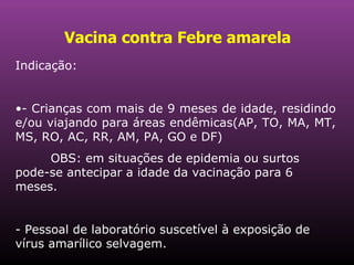 Vacina contra Febre amarela   Indicação: - Crianças com mais de 9 meses de idade, residindo e/ou viajando para áreas endêmicas(AP, TO, MA, MT, MS, RO, AC, RR, AM, PA, GO e DF)  OBS: em situações de epidemia ou surtos pode-se antecipar a idade da vacinação para 6 meses.  - Pessoal de laboratório suscetível à exposição de vírus amarílico selvagem.  