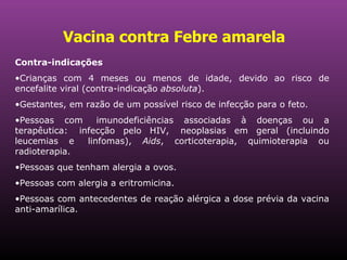 Vacina contra Febre amarela   Contra-indicações   Crianças com 4 meses ou menos de idade, devido ao risco de encefalite viral (contra-indicação  absoluta ).  Gestantes, em razão de um possível risco de infecção para o feto.  Pessoas com  imunodeficiências associadas à doenças ou a terapêutica:  infecção pelo HIV,  neoplasias em geral (incluindo leucemias e  linfomas),  Aids , corticoterapia, quimioterapia ou radioterapia.  Pessoas que tenham alergia a ovos. Pessoas com alergia a eritromicina. Pessoas com antecedentes de reação alérgica a dose prévia da vacina anti-amarílica.  