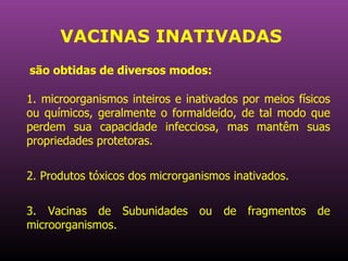 VACINAS INATIVADAS 1. microorganismos inteiros e inativados por meios físicos ou químicos, geralmente o formaldeído, de tal modo que perdem sua capacidade infecciosa, mas mantêm suas propriedades protetoras.  2. Produtos tóxicos dos microrganismos inativados. 3. Vacinas de Subunidades ou de fragmentos de microorganismos.  são obtidas de diversos modos:   