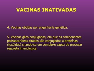 VACINAS INATIVADAS 4. Vacinas obtidas por engenharia genética.  5. Vacinas glico-conjugadas, em que os componentes polissacarídeos citados são conjugados a proteínas (toxóides) criando-se um complexo capaz de provocar resposta imunológica.  