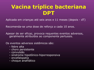 Vacina tríplice bacteriana DPT Aplicada em crianças até seis anos e 11 meses (depois - dT) Recomenda-se uma dose de reforço a cada 10 anos. Apesar de ser eficaz, provoca requentes eventos adversos, geralmente atribuídos ao componente pertussis.  Os eventos adversos sistêmicos são: - febre alta - choro persistente - convulsão - síndrome hipotônico-hiporresponsiva - encefalopatia - choque anafilático 