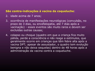 São contra-indicações à vacina da coqueluche :  idade acima de 7 anos;  ocorrência de manifestações neurológicas (convulsão, no prazo de 3 dias, ou encefalopatia, até 7 dias após a vacinação) - esses eventos são muito raros e devem ser excluídas outras causas;  colapso ou choque (quadro em que a criança fica muito pálida, perde a consciência e não reage a estímulos, que geralmente ocorre em crianças que têm febre alta após a vacina DPT; apesar de assustador, o quadro tem evolução benigna e não deixa sequelas) dentro de 48 horas após a administração da vacina contra a coqueluche.  