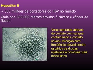 Hepatite B ~ 350 milhões de portadores do HBV no mundo Cada ano 600.000 mortes devidas à cirrose e câncer de fígado   Vírus contraído através de contato com sangue contaminado e contato sexual. Infecção com freqüência elevada entre usuários de drogas injetáveis e homossexuais masculinos 