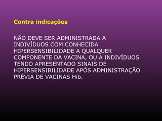 Contra indicações  NÃO DEVE SER ADMINISTRADA A INDIVÍDUOS COM CONHECIDA HIPERSENSIBILIDADE A QUALQUER COMPONENTE DA VACINA, OU A INDIVÍDUOS TENDO APRESENTADO SINAIS DE HIPERSENSIBILIDADE APÓS ADMINISTRAÇÃO PRÉVIA DE VACINAS Hib.  