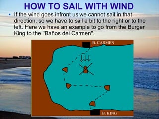 HOW TO SAIL WITH WIND
 If the wind goes infront us we cannot sail in that
direction, so we have to sail a bit to the right or to the
left. Here we have an example to go from the Burger
King to the ''Baños del Carmen''.
 
