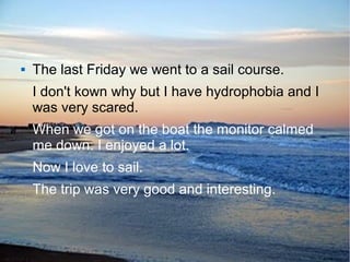  The last Friday we went to a sail course.
I don't kown why but I have hydrophobia and I
was very scared.
When we got on the boat the monitor calmed
me down. I enjoyed a lot.
Now I love to sail.
The trip was very good and interesting.
 