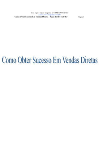 Este arquivo compõe a coletânea STC
                    www.trabalheemcasaoverdadeiro.com.br
                  Este arquivo é parte integrante do CD MEGA CURSOS
                             Acesse - www.megacursos.com.br
Como Obter Sucesso Em Vendas Diretas – Guia do Revendedor             Página 1
 