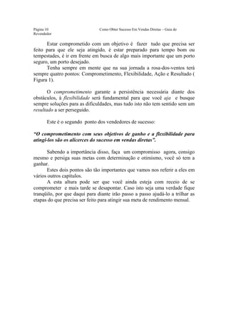 Este arquivo compõe a coletânea STC
                  www.trabalheemcasaoverdadeiro.com.br
Página 10                      Como Obter Sucesso Em Vendas Diretas – Guia do
Revendedor

      Estar comprometido com um objetivo é fazer tudo que precisa ser
feito para que ele seja atingido, é estar preparado para tempo bom ou
tempestades, é ir em frente em busca de algo mais importante que um porto
seguro, um porto desejado.
      Tenha sempre em mente que na sua jornada a rosa-dos-ventos terá
sempre quatro pontos: Comprometimento, Flexibilidade, Ação e Resultado (
Figura 1).

       O comprometimento garante a persistência necessária diante dos
obstáculos, à flexibilidade será fundamental para que você aja e busque
sempre soluções para as dificuldades, mas tudo isto não tem sentido sem um
resultado a ser perseguido.

       Este é o segundo ponto dos vendedores de sucesso:

“O comprometimento com seus objetivos de ganho e a flexibilidade para
atingi-los são os alicerces do sucesso em vendas diretas”.

       Sabendo a importância disso, faça um compromisso agora, consigo
mesmo e persiga suas metas com determinação e otimismo, você só tem a
ganhar.
       Estes dois pontos são tão importantes que vamos nos referir a eles em
vários outros capítulos.
       A esta altura pode ser que você ainda esteja com receio de se
comprometer e mais tarde se desapontar. Caso isto seja uma verdade fique
tranqüilo, por que daqui para diante irão passo a passo ajudá-lo a trilhar as
etapas do que precisa ser feito para atingir sua meta de rendimento mensal.
 