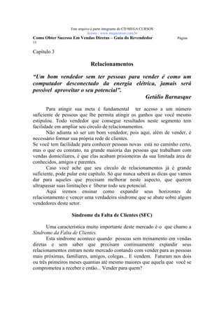 Este arquivo compõe a coletânea STC
                   www.trabalheemcasaoverdadeiro.com.br
                  Este arquivo é parte integrante do CD MEGA CURSOS
                             Acesse - www.megacursos.com.br
Como Obter Sucesso Em Vendas Diretas – Guia do Revendedor             Página
11

Capítulo 3

                             Relacionamentos

“Um bom vendedor sem ter pessoas para vender é como um
computador desconectado da energia elétrica, jamais será
possível aproveitar o seu potencial”.
                                       Getúlio Barnasque

       Para atingir sua meta é fundamental ter acesso a um número
suficiente de pessoas que lhe permita atingir os ganhos que você mesmo
estipulou. Todo vendedor que consegue resultados neste segmento tem
facilidade em ampliar seu círculo de relacionamentos.
       Não adianta só ser um bom vendedor, pois aqui, além de vender, é
necessário formar sua própria rede de clientes.
Se você tem facilidade para conhecer pessoas novas está no caminho certo,
mas o que eu constato, na grande maioria das pessoas que trabalham com
vendas domiciliares, é que elas acabam prisioneiras da sua limitada área de
conhecidos, amigos e parentes.
       Caso você ache que seu círculo de relacionamentos já é grande
suficiente, pode pular este capítulo. Só que nunca saberá as dicas que vamos
dar para aqueles que precisam melhorar neste aspecto, que querem
ultrapassar suas limitações e liberar todo seu potencial.
       Aqui iremos ensinar como expandir seus horizontes de
relacionamento e vencer uma verdadeira síndrome que se abate sobre alguns
vendedores deste setor.

                  Síndrome da Falta de Clientes (SFC)

       Uma característica muito importante deste mercado é o que chamo a
Síndrome da Falta de Clientes.
       Esta síndrome acontece quando pessoas sem treinamento em vendas
diretas e sem saber que precisam continuamente expandir seus
relacionamentos entram neste mercado contando com vender para as pessoas
mais próximas, familiares, amigos, colegas... E vendem. Faturam nos dois
ou três primeiros meses quantias até mesmo maiores que aquela que você se
comprometeu a receber e então... Vender para quem?
 