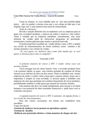 Este arquivo compõe a coletânea STC
                   www.trabalheemcasaoverdadeiro.com.br
                  Este arquivo é parte integrante do CD MEGA CURSOS
                             Acesse - www.megacursos.com.br
Como Obter Sucesso Em Vendas Diretas – Guia do Revendedor             Página
13

      Como já citamos, se você trabalha mais ou tem uma produtividade
maior não vai ganhar a mesma coisa que o seu colega ao lado que é um
folgado, logo esta é uma maneira mais justa de remuneração.
      Nada de cobranças
      Devido à relação diferente dos revendedores com as empresas para as
quais eles revendem produtos, a palavra de ordem é motivar e não cobrar.
Tanto é verdade que as empresas trabalham, normalmente, sem cotas
mínimas de vendas além de oferecerem programas de premiação,
treinamento e muitas palestras para manter o pessoal motivado.
      O profissional bem sucedido em vendas diretas vence a SFC e amplia
seu círculo de relacionamentos de forma contínua, assim mantém e até
mesmo aumenta o seu volume de vendas.
      “Se você quiser ser medíocre faça como todo mundo faz, se você
quiser se destacar faça como os campeões”.

                                Vencendo a SFC

      A primeira maneira de vencer a SFC é vender várias vezes aos
mesmos clientes.
      Você consegue isso de várias formas. Uma é revender produtos bons
e de consumo rápido, os quais seus clientes gostarão de comprar de forma
mensal ou no máximo de dois em dois meses. Outra é trabalhar com muitas
empresas de modo a vender várias coisas para o mesmo cliente, neste caso o
importante é sempre ter uma novidade. A terceira opção é trabalhar com
empresas do setor que garantam um contínuo lançamento de novos produtos,
possibilitando também a venda quase que mensal aos mesmos clientes.
      Esta maneira não deve ser usada isoladamente, pois ela por si só limita
bastante o seu potencial de obter resultados financeiros e pode fazer você se
contentar com pouco.

       A segunda maneira de vencer a SFC é aumentar, de alguma forma, o
seu círculo de relacionamentos.
       Para isto vamos, novamente, nos basear nos vendedores bem
sucedidos.
O que eles fazem:
-Gostam de conhecer novas pessoas ou aprendem a gostar.
-Gostam de desafios
-Definem seus potenciais clientes e criam maneiras de chegar até eles
 