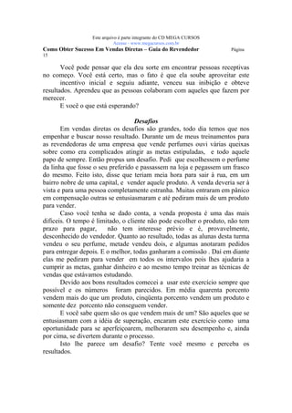 Este arquivo compõe a coletânea STC
                   www.trabalheemcasaoverdadeiro.com.br
                  Este arquivo é parte integrante do CD MEGA CURSOS
                             Acesse - www.megacursos.com.br
Como Obter Sucesso Em Vendas Diretas – Guia do Revendedor             Página
15

       Você pode pensar que ela deu sorte em encontrar pessoas receptivas
no começo. Você está certo, mas o fato é que ela soube aproveitar este
       incentivo inicial e seguiu adiante, venceu sua inibição e obteve
resultados. Aprendeu que as pessoas colaboram com aqueles que fazem por
merecer.
       E você o que está esperando?

                                   Desafios
       Em vendas diretas os desafios são grandes, todo dia temos que nos
empenhar e buscar nosso resultado. Durante um de meus treinamentos para
as revendedoras de uma empresa que vende perfumes ouvi várias queixas
sobre como era complicados atingir as metas estipuladas, e todo aquele
papo de sempre. Então propus um desafio. Pedi que escolhessem o perfume
da linha que fosse o seu preferido e passassem na loja e pegassem um frasco
do mesmo. Feito isto, disse que teriam meia hora para sair à rua, em um
bairro nobre de uma capital, e vender aquele produto. A venda deveria ser à
vista e para uma pessoa completamente estranha. Muitas entraram em pânico
em compensação outras se entusiasmaram e até pediram mais de um produto
para vender.
       Caso você tenha se dado conta, a venda proposta é uma das mais
difíceis. O tempo é limitado, o cliente não pode escolher o produto, não tem
prazo para pagar,       não tem interesse prévio e é, provavelmente,
desconhecido do vendedor. Quanto ao resultado, todas as alunas desta turma
vendeu o seu perfume, metade vendeu dois, e algumas anotaram pedidos
para entregar depois. E o melhor, todas ganharam a comissão . Daí em diante
elas me pediram para vender em todos os intervalos pois lhes ajudaria a
cumprir as metas, ganhar dinheiro e ao mesmo tempo treinar as técnicas de
vendas que estávamos estudando.
       Devido aos bons resultados comecei a usar este exercício sempre que
possível e os números foram parecidos. Em média quarenta porcento
vendem mais do que um produto, cinqüenta porcento vendem um produto e
somente dez porcento não conseguem vender.
       E você sabe quem são os que vendem mais de um? São aqueles que se
entusiasmam com a idéia de superação, encaram este exercício como uma
oportunidade para se aperfeiçoarem, melhorarem seu desempenho e, ainda
por cima, se divertem durante o processo.
       Isto lhe parece um desafio? Tente você mesmo e perceba os
resultados.
 