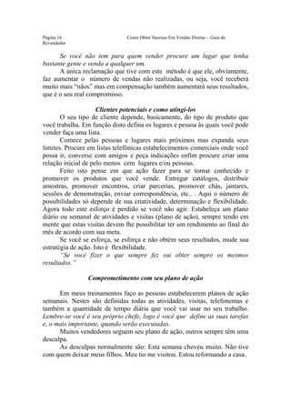 Este arquivo compõe a coletânea STC
                  www.trabalheemcasaoverdadeiro.com.br
Página 16                      Como Obter Sucesso Em Vendas Diretas – Guia do
Revendedor

      Se você não tem para quem vender procure um lugar que tenha
bastante gente e venda a qualquer um.
      A única reclamação que tive com este método é que ele, obviamente,
faz aumentar o número de vendas não realizadas, ou seja, você receberá
muito mais “nãos” mas em compensação também aumentará seus resultados,
que é o seu real compromisso.

                     Clientes potenciais e como atingi-los
       O seu tipo de cliente depende, basicamente, do tipo de produto que
você trabalha. Em função disto defina os lugares e pessoa às quais você pode
vender faça uma lista.
       Comece pelas pessoas e lugares mais próximos mas expanda seus
limites. Procure em listas telefônicas estabelecimentos comerciais onde você
possa ir, converse com amigos e peça indicações enfim procure criar uma
relação inicial de pelo menos cem lugares e/ou pessoas.
       Feito isto pense em que ação fazer para se tornar conhecido e
promover os produtos que você vende. Entregar catálogos, distribuir
amostras, promover encontros, criar parcerias, promover chás, jantares,
sessões de demonstração, enviar correspondência, etc.. . Aqui o número de
possibilidades só depende de sua criatividade, determinação e flexibilidade.
Agora todo este esforço é perdido se você não agir. Estabeleça um plano
diário ou semanal de atividades e visitas (plano de ação), sempre tendo em
mente que estas visitas devem lhe possibilitar ter um rendimento ao final do
mês de acordo com sua meta.
       Se você se esforça, se esforça e não obtém seus resultados, mude sua
estratégia de ação. Isto é flexibilidade.
       “Se você fizer o que sempre fez vai obter sempre os mesmos
resultados.”

                Comprometimento com seu plano de ação

      Em meus treinamentos faço as pessoas estabelecerem planos de ação
semanais. Nestes são definidas todas as atividades, visitas, telefonemas e
também a quantidade de tempo diária que você vai usar no seu trabalho.
Lembre-se você é seu próprio chefe, logo é você que define as suas tarefas
e, o mais importante, quando serão executadas.
      Muitos vendedores seguem seu plano de ação, outros sempre têm uma
desculpa.
      As desculpas normalmente são: Esta semana choveu muito. Não tive
com quem deixar meus filhos. Meu tio me visitou. Estou reformando a casa.
 