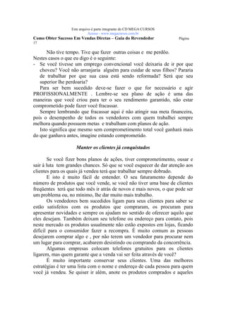Este arquivo compõe a coletânea STC
                   www.trabalheemcasaoverdadeiro.com.br
                  Este arquivo é parte integrante do CD MEGA CURSOS
                             Acesse - www.megacursos.com.br
Como Obter Sucesso Em Vendas Diretas – Guia do Revendedor             Página
17

       Não tive tempo. Tive que fazer outras coisas e me perdôo.
Nestes casos o que eu digo é o seguinte:
- Se você tivesse um emprego convencional você deixaria de ir por que
   choveu? Você não arranjaria alguém para cuidar de seus filhos? Pararia
   de trabalhar por que sua casa está sendo reformada? Será que seu
   superior lhe perdoaria?
   Para ser bem sucedido deve-se fazer o que for necessário e agir
PROFISSIONALMENTE . Lembre-se seu plano de ação é uma das
maneiras que você criou para ter o seu rendimento garantido, não estar
comprometido pode fazer você fracassar.
   Sempre lembrando que fracassar aqui é não atingir sua meta financeira,
pois o desempenho de todos os vendedores com quem trabalhei sempre
melhora quando possuem metas e trabalham com planos de ação.
   Isto significa que mesmo sem comprometimento total você ganhará mais
do que ganhava antes, imagine estando comprometido.

                    Manter os clientes já conquistados

       Se você fizer bons planos de ações, tiver comprometimento, ousar e
sair à luta tem grandes chances. Só que se você esquecer de dar atenção aos
clientes para os quais já vendeu terá que trabalhar sempre dobrado.
       E isto é muito fácil de entender. O seu faturamento depende do
número de produtos que você vende, se você não tiver uma base de clientes
freqüentes terá que todo mês ir atrás de novos e mais novos, o que pode ser
um problema ou, no mínimo, lhe dar muito mais trabalho.
       Os vendedores bem sucedidos ligam para seus clientes para saber se
estão satisfeitos com os produtos que compraram, os procuram para
apresentar novidades e sempre os ajudam no sentido de oferecer aquilo que
eles desejam. Também deixam seu telefone ou endereço para contato, pois
neste mercado os produtos usualmente não estão expostos em lojas, ficando
difícil para o consumidor fazer a recompra. É muito comum as pessoas
desejarem comprar algo e , por não terem um vendedor para procurar nem
um lugar para comprar, acabarem desistindo ou comprando da concorrência.
       Algumas empresas colocam telefones gratuitos para os clientes
ligarem, mas quem garante que a venda vai ser feita através de você?
       É muito importante conservar seus clientes. Uma das melhores
estratégias é ter uma lista com o nome e endereço de cada pessoa para quem
você já vendeu. Se quiser ir além, anote os produtos comprados e aqueles
 