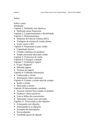 Este arquivo compõe a coletânea STC
                www.trabalheemcasaoverdadeiro.com.br

Página 2                     Como Obter Sucesso Em Vendas Diretas – Guia do Revendedor


Índice:

Sobre o autor
Introdução
Capítulo 1: Sonhando com objetivos
• Definindo metas financeiras
Capítulo 2: Comprometimento e flexibilidade
Capítulo 3: Relacionamentos
• Síndrome da Falta de Clientes (SFC)
• Vantagens do sistema de vendas diretas
• Como vencer a SFC
Capítulo 4: Preparando-se para vender
• Capacitação técnica
• Criando confiança nos produtos
• Estado emocional ideal para vender
Capítulo 5: O processo de venda
Capítulo 6: Conseguir a atenção
Capítulo 7: Estabelecer rapport
• O que é Rapport?
• Obtendo rapport
• Técnicas de rapport
Capítulo 8: Colhendo informações
• Conhecendo o cliente
• Informações sobre o processo
Capítulo 9: Criando o estado ideal de compra
• Sendo o cliente
• Motivando o cliente
Capítulo 10:Apresentando o produto
• Associar somente bons estados ao produto
• Enaltecer valores positivos
• Usar as falhas dos concorrentes
• Apresentar o preço com convicção
Capítulo 11: Precavendo-se das objeções
• Começando com objeções
• Antecipando-se as objeções
• Exemplos de antecipações
• Novas objeções
• Vendendo apesar da objeção
 