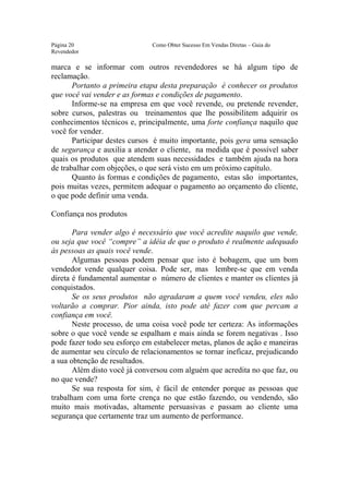 Este arquivo compõe a coletânea STC
                  www.trabalheemcasaoverdadeiro.com.br
Página 20                     Como Obter Sucesso Em Vendas Diretas – Guia do
Revendedor

marca e se informar com outros revendedores se há algum tipo de
reclamação.
       Portanto a primeira etapa desta preparação é conhecer os produtos
que você vai vender e as formas e condições de pagamento.
       Informe-se na empresa em que você revende, ou pretende revender,
sobre cursos, palestras ou treinamentos que lhe possibilitem adquirir os
conhecimentos técnicos e, principalmente, uma forte confiança naquilo que
você for vender.
       Participar destes cursos é muito importante, pois gera uma sensação
de segurança e auxilia a atender o cliente, na medida que é possível saber
quais os produtos que atendem suas necessidades e também ajuda na hora
de trabalhar com objeções, o que será visto em um próximo capítulo.
       Quanto às formas e condições de pagamento, estas são importantes,
pois muitas vezes, permitem adequar o pagamento ao orçamento do cliente,
o que pode definir uma venda.

Confiança nos produtos

       Para vender algo é necessário que você acredite naquilo que vende,
ou seja que você “compre” a idéia de que o produto é realmente adequado
às pessoas as quais você vende.
       Algumas pessoas podem pensar que isto é bobagem, que um bom
vendedor vende qualquer coisa. Pode ser, mas lembre-se que em venda
direta é fundamental aumentar o número de clientes e manter os clientes já
conquistados.
       Se os seus produtos não agradaram a quem você vendeu, eles não
voltarão a comprar. Pior ainda, isto pode até fazer com que percam a
confiança em você.
       Neste processo, de uma coisa você pode ter certeza: As informações
sobre o que você vende se espalham e mais ainda se forem negativas . Isso
pode fazer todo seu esforço em estabelecer metas, planos de ação e maneiras
de aumentar seu círculo de relacionamentos se tornar ineficaz, prejudicando
a sua obtenção de resultados.
       Além disto você já conversou com alguém que acredita no que faz, ou
no que vende?
       Se sua resposta for sim, é fácil de entender porque as pessoas que
trabalham com uma forte crença no que estão fazendo, ou vendendo, são
muito mais motivadas, altamente persuasivas e passam ao cliente uma
segurança que certamente traz um aumento de performance.
 
