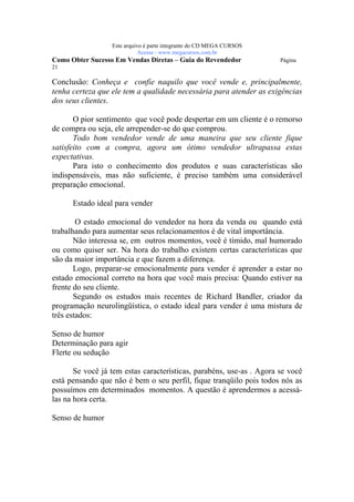 Este arquivo compõe a coletânea STC
                  www.trabalheemcasaoverdadeiro.com.br
                  Este arquivo é parte integrante do CD MEGA CURSOS
                             Acesse - www.megacursos.com.br
Como Obter Sucesso Em Vendas Diretas – Guia do Revendedor             Página
21

Conclusão: Conheça e confie naquilo que você vende e, principalmente,
tenha certeza que ele tem a qualidade necessária para atender as exigências
dos seus clientes.

       O pior sentimento que você pode despertar em um cliente é o remorso
de compra ou seja, ele arrepender-se do que comprou.
       Todo bom vendedor vende de uma maneira que seu cliente fique
satisfeito com a compra, agora um ótimo vendedor ultrapassa estas
expectativas.
       Para isto o conhecimento dos produtos e suas características são
indispensáveis, mas não suficiente, é preciso também uma considerável
preparação emocional.

      Estado ideal para vender

        O estado emocional do vendedor na hora da venda ou quando está
trabalhando para aumentar seus relacionamentos é de vital importância.
       Não interessa se, em outros momentos, você é tímido, mal humorado
ou como quiser ser. Na hora do trabalho existem certas características que
são da maior importância e que fazem a diferença.
       Logo, preparar-se emocionalmente para vender é aprender a estar no
estado emocional correto na hora que você mais precisa: Quando estiver na
frente do seu cliente.
       Segundo os estudos mais recentes de Richard Bandler, criador da
programação neurolingüística, o estado ideal para vender é uma mistura de
três estados:

Senso de humor
Determinação para agir
Flerte ou sedução

       Se você já tem estas características, parabéns, use-as . Agora se você
está pensando que não é bem o seu perfil, fique tranqüilo pois todos nós as
possuímos em determinados momentos. A questão é aprendermos a acessá-
las na hora certa.

Senso de humor
 