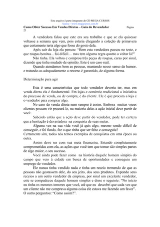 Este arquivo compõe a coletânea STC
                  www.trabalheemcasaoverdadeiro.com.br
                  Este arquivo é parte integrante do CD MEGA CURSOS
                             Acesse - www.megacursos.com.br
Como Obter Sucesso Em Vendas Diretas – Guia do Revendedor               Página
23

       A vendedora falou que este era seu trabalho e que se ela quisesse
voltasse a semana que vem, pois estaria chegando a coleção de primavera
que certamente teria algo que fosse do gosto dela.
       Após sair da loja ela pensou: “Bem esta vendedora passou no teste, e
que roupas bonitas... foi difícil.... mas tem alguma regra quanto a voltar lá?”
       Não tinha. Ela voltou e comprou três peças de roupas, caras por sinal,
dizendo que tinha mudado de opinião. Este é um caso real.
       Quando atendemos bem as pessoas, mantendo nosso senso de humor,
e tratando-as adequadamente o retorno é garantido, de alguma forma.

Determinação para agir

       Esta é uma característica que todo vendedor deveria ter, mas em
venda direta ela é fundamental. Em lojas e comércio tradicional a iniciativa
do processo de venda, ou de compra, é do cliente. Ele é que procura a loja e
o vendedor para comprar algo.
       No caso de venda direta nem sempre é assim. Embora muitas vezes
clientes possam vir procurá-lo, na maioria delas a ação inicial deve partir de
você.
       Sabendo então que a ação deve partir do vendedor, pode ter certeza
que a hesitação é devastadora na conquista de suas metas.
       Alguma vez na sua vida você já quis algo, mesmo sendo difícil de
conseguir, e foi fundo, fez o que tinha que ser feito e conseguiu?
Certamente sim, todos nós temos exemplos de conquistas em uma época ou
outra.
       Assim deve ser com sua meta financeira. Estando completamente
comprometidas com ela, as ações que você tem que tomar são simples partes
de algo maior, o seu sucesso.
       Você ainda pode fazer como na história daquele homem simples do
campo que veio à cidade em busca de oportunidades e conseguiu um
emprego de vendedor.
       Ele nunca tinha vendido nada e tinha um receio tremendo de que as
pessoas não gostassem dele, do seu jeito, dos seus produtos. Expondo seus
receios a um outro vendedor da empresa, por sinal um excelente vendedor,
este se compadeceu daquele homem simples e disse o seguinte: “No início
eu tinha os mesmos temores que você, até que eu descobri que cada vez que
um cliente não me comprava alguma coisa ele estava me fazendo um favor”.
O outro perguntou: “Como assim?”.
 