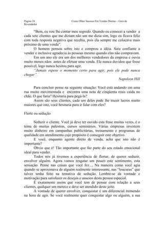 Este arquivo compõe a coletânea STC
                    www.trabalheemcasaoverdadeiro.com.br
Página 24                        Como Obter Sucesso Em Vendas Diretas – Guia do
Revendedor

      “Bem, eu vou lhe contar meu segredo. Quando eu comecei a vender a
cada sete clientes que me diziam não um me dizia sim, logo eu ficava feliz
com toda resposta negativa que recebia, pois ela sempre me colocava mais
próximo de uma venda”.
      O homem pensou sobre isto e comprou a idéia. Saiu confiante a
vender e inclusive agradecia às pessoas mesmo quando elas não compravam.
      Em um ano ele era um dos melhores vendedores da empresa e ouvia
muito menos nãos antes de efetuar uma venda. Ele nunca duvidou que fosse
possível, logo nunca hesitou para agir.
      “Jamais espere o momento certo para agir, pois ele pode nunca
chegar”.
                                                            Napoleon Hill

      Para concluir pense na seguinte situação: Você está andando em uma
rua muito movimentada e encontra uma nota de cinqüenta reais caída no
chão. O que faria? Hesitaria para pegá-la?
      Assim são seus clientes, cada um deles pode lhe trazer lucros muito
maiores que isto, você hesitaria para ir falar com eles?

Flerte ou sedução

       Seduzir o cliente. Você já deve ter ouvido esta frase muitas vezes, é o
tema de muitas palestras, cursos seminários. Várias empresas investem
muito dinheiro em campanhas publicitárias, treinamento e programas de
qualidade em atendimento cujo propósito é conseguir este objetivo.
       E você, enquanto agente direto de venda, acha que isto não é
importante?
       Óbvio que é! Tão importante que faz parte do seu estado emocional
ideal para vender.
       Todos nós já tivemos a experiência de flertar, de querer seduzir,
envolver alguém. Agora vamos resgatar um pouco este sentimento, esta
sensação. Pense nas coisas que você fez..., Na maneira como você agia
quando se aproximava de alguém realmente interessante, nas “loucuras” que
talvez tenha feito na tentativa de sedução. Lembre-se da vontade e
motivação para satisfazer os desejos e anseios desta pessoa especial.
       É exatamente assim que você tem de pensar com relação a seus
clientes, qualquer um merece e deve ser atendido deste jeito.
       À vontade de querer envolver, conquistar é um diferencial tremendo
na hora de agir. Se você realmente quer conquistar algo ou alguém, a sua
 