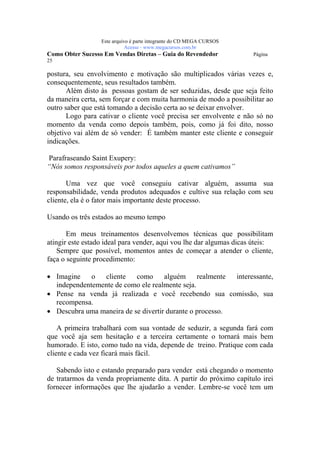 Este arquivo compõe a coletânea STC
                   www.trabalheemcasaoverdadeiro.com.br
                  Este arquivo é parte integrante do CD MEGA CURSOS
                             Acesse - www.megacursos.com.br
Como Obter Sucesso Em Vendas Diretas – Guia do Revendedor             Página
25

postura, seu envolvimento e motivação são multiplicados várias vezes e,
consequentemente, seus resultados também.
       Além disto às pessoas gostam de ser seduzidas, desde que seja feito
da maneira certa, sem forçar e com muita harmonia de modo a possibilitar ao
outro saber que está tomando a decisão certa ao se deixar envolver.
       Logo para cativar o cliente você precisa ser envolvente e não só no
momento da venda como depois também, pois, como já foi dito, nosso
objetivo vai além de só vender: É também manter este cliente e conseguir
indicações.

Parafraseando Saint Exupery:
“Nós somos responsáveis por todos aqueles a quem cativamos”

       Uma vez que você conseguiu cativar alguém, assuma sua
responsabilidade, venda produtos adequados e cultive sua relação com seu
cliente, ela é o fator mais importante deste processo.

Usando os três estados ao mesmo tempo

       Em meus treinamentos desenvolvemos técnicas que possibilitam
atingir este estado ideal para vender, aqui vou lhe dar algumas dicas úteis:
    Sempre que possível, momentos antes de começar a atender o cliente,
faça o seguinte procedimento:

• Imagine    o  cliente    como      alguém     realmente interessante,
  independentemente de como ele realmente seja.
• Pense na venda já realizada e você recebendo sua comissão, sua
  recompensa.
• Descubra uma maneira de se divertir durante o processo.

    A primeira trabalhará com sua vontade de seduzir, a segunda fará com
que você aja sem hesitação e a terceira certamente o tornará mais bem
humorado. E isto, como tudo na vida, depende de treino. Pratique com cada
cliente e cada vez ficará mais fácil.

   Sabendo isto e estando preparado para vender está chegando o momento
de tratarmos da venda propriamente dita. A partir do próximo capítulo irei
fornecer informações que lhe ajudarão a vender. Lembre-se você tem um
 