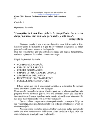 Este arquivo compõe a coletânea STC
                  www.trabalheemcasaoverdadeiro.com.br
                  Este arquivo é parte integrante do CD MEGA CURSOS
                             Acesse - www.megacursos.com.br
Como Obter Sucesso Em Vendas Diretas – Guia do Revendedor              Página
27

Capítulo 5

O processo de venda

“Competência é um ideal pobre. A competência faz o trem
chegar na hora, mas não sabe para onde ele está indo”.
                                                  George Bush

      Qualquer venda é um processo dinâmico, com início meio e fim.
Entender como ele funciona é o que dá ao vendedor a segurança de saber
para onde está indo e mesmo se já chegou lá.
Para nos localizarmos em uma estrada ou cidade um mapa é fundamental,
conhecer o processo de venda é como ter um mapa.

Etapas do processo de venda

•    CONSEGUIR A ATENÇÃO
•    ESTABELECER RAPPORT
•    COLHER INFORMAÇÕES
•    CRIAR O ESTADO IDEAL DE COMPRA
•    APRESENTAR O PRODUTO
•    PRECAVER-SE CONTRA OBJEÇÕES
•    CONCLUSÃO E TESTE FUTURO

   É bom saber que esta é uma maneira didática e sistemática de explicar
como uma venda ocorre, mas tem exceções.
Um exemplo é quando chega um cliente e pede um produto específico, não
pergunta preço e ainda diz que vai levar três unidades. Tudo que você deve
fazer neste caso é anotar o pedido, tentar vender algo diferente só no caso de
não estar mais trabalhando com o produto solicitado.
       Quem conhece e segue estas etapas pode vender como quem dirige na
sua vizinhança, onde está familiarizado com todas as estradas que levam ao
destino desejado.
       Nos próximos capítulos iremos detalhar cada uma delas, permitindo
assim que você aumente suas habilidades como vendedor e fique cada vez
mais próximo do seu objetivo de rendimento.
 