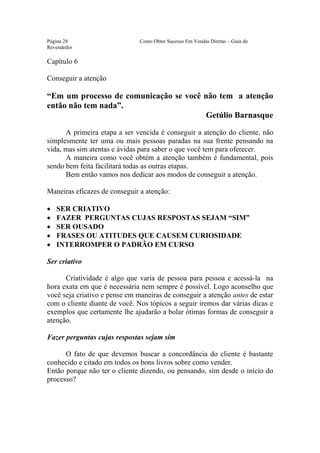 Este arquivo compõe a coletânea STC
                 www.trabalheemcasaoverdadeiro.com.br
Página 28                      Como Obter Sucesso Em Vendas Diretas – Guia do
Revendedor

Capítulo 6

Conseguir a atenção

“Em um processo de comunicação se você não tem a atenção
então não tem nada”.
                                       Getúlio Barnasque

      A primeira etapa a ser vencida é conseguir a atenção do cliente, não
simplesmente ter uma ou mais pessoas paradas na sua frente pensando na
vida, mas sim atentas e ávidas para saber o que você tem para oferecer.
      A maneira como você obtém a atenção também é fundamental, pois
sendo bem feita facilitará todas as outras etapas.
      Bem então vamos nos dedicar aos modos de conseguir a atenção.

Maneiras eficazes de conseguir a atenção:

•   SER CRIATIVO
•   FAZER PERGUNTAS CUJAS RESPOSTAS SEJAM “SIM”
•   SER OUSADO
•   FRASES OU ATITUDES QUE CAUSEM CURIOSIDADE
•   INTERROMPER O PADRÃO EM CURSO

Ser criativo

      Criatividade é algo que varia de pessoa para pessoa e acessá-la na
hora exata em que é necessária nem sempre é possível. Logo aconselho que
você seja criativo e pense em maneiras de conseguir a atenção antes de estar
com o cliente diante de você. Nos tópicos a seguir iremos dar várias dicas e
exemplos que certamente lhe ajudarão a bolar ótimas formas de conseguir a
atenção.

Fazer perguntas cujas respostas sejam sim

      O fato de que devemos buscar a concordância do cliente é bastante
conhecido e citado em todos os bons livros sobre como vender.
Então porque não ter o cliente dizendo, ou pensando, sim desde o início do
processo?
 
