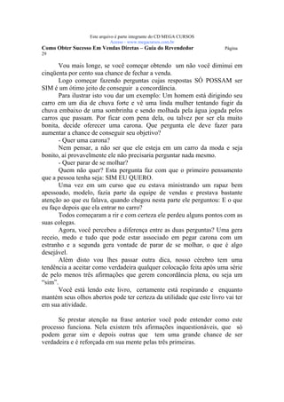 Este arquivo compõe a coletânea STC
                   www.trabalheemcasaoverdadeiro.com.br
                  Este arquivo é parte integrante do CD MEGA CURSOS
                             Acesse - www.megacursos.com.br
Como Obter Sucesso Em Vendas Diretas – Guia do Revendedor              Página
29

      Vou mais longe, se você começar obtendo um não você diminui em
cinqüenta por cento sua chance de fechar a venda.
      Logo começar fazendo perguntas cujas respostas SÓ POSSAM ser
SIM é um ótimo jeito de conseguir a concordância.
      Para ilustrar isto vou dar um exemplo: Um homem está dirigindo seu
carro em um dia de chuva forte e vê uma linda mulher tentando fugir da
chuva embaixo de uma sombrinha e sendo molhada pela água jogada pelos
carros que passam. Por ficar com pena dela, ou talvez por ser ela muito
bonita, decide oferecer uma carona. Que pergunta ele deve fazer para
aumentar a chance de conseguir seu objetivo?
      - Quer uma carona?
      Nem pensar, a não ser que ele esteja em um carro da moda e seja
bonito, aí provavelmente ele não precisaria perguntar nada mesmo.
      - Quer parar de se molhar?
      Quem não quer? Esta pergunta faz com que o primeiro pensamento
que a pessoa tenha seja: SIM EU QUERO.
      Uma vez em um curso que eu estava ministrando um rapaz bem
apessoado, modelo, fazia parte da equipe de vendas e prestava bastante
atenção ao que eu falava, quando chegou nesta parte ele perguntou: E o que
eu faço depois que ela entrar no carro?
      Todos começaram a rir e com certeza ele perdeu alguns pontos com as
suas colegas.
      Agora, você percebeu a diferença entre as duas perguntas? Uma gera
receio, medo e tudo que pode estar associado em pegar carona com um
estranho e a segunda gera vontade de parar de se molhar, o que é algo
desejável.
      Além disto vou lhes passar outra dica, nosso cérebro tem uma
tendência a aceitar como verdadeira qualquer colocação feita após uma série
de pelo menos três afirmações que gerem concordância plena, ou seja um
“sim”.
      Você está lendo este livro, certamente está respirando e enquanto
mantém seus olhos abertos pode ter certeza da utilidade que este livro vai ter
em sua atividade.

      Se prestar atenção na frase anterior você pode entender como este
processo funciona. Nela existem três afirmações inquestionáveis, que só
podem gerar sim e depois outras que tem uma grande chance de ser
verdadeira e é reforçada em sua mente pelas três primeiras.
 