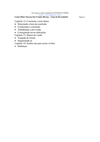 Este arquivo compõe a coletânea STC
                   www.trabalheemcasaoverdadeiro.com.br
                  Este arquivo é parte integrante do CD MEGA CURSOS
                             Acesse - www.megacursos.com.br
Como Obter Sucesso Em Vendas Diretas – Guia do Revendedor             Página 3

Capítulo 12: Conclusão e teste futuro
• Detectando a hora da conclusão
• Conduzindo a conclusão
• Trabalhando o pós-venda
• Conseguindo novas indicações
Capítulo 13: Depois da venda
• Tratando do cliente
• Organizando-se
Capítulo 14: Sonhos são para serem vividos
• Mudanças
 