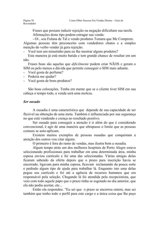 Este arquivo compõe a coletânea STC
                  www.trabalheemcasaoverdadeiro.com.br

Página 30                      Como Obter Sucesso Em Vendas Diretas – Guia do
Revendedor

      Frases que possam induzir rejeição ou negação dificultam sua tarefa.
      Afirmações deste tipo podem estragar sua venda:
      - Oi , sou Fulana de Tal e vendo produtos Tomara que Me Comprem.
Algumas pessoas têm preconceito com vendedores chatos e a simples
menção do verbo vender já gera rejeição.
- Você tem um minutinho para eu lhe mostrar alguns produtos?
   Esta maneira já está muito batida e tem grande chance de resultar em um
não.
   Frases boas são aquelas que dificilmente podem criar NÃOS e geram o
SIM ou pelo menos a dúvida que permite conseguir o SIM mais adiante.
- Você gosta de perfume?
- Poderia me ajudar?
- Você gosta de bons produtos?

   São boas colocações. Tenha em mente que se o cliente tiver SIM em sua
cabeça o tempo todo, a venda será uma moleza.

Ser ousado

       A ousadia é uma característica que depende de sua capacidade de ser
flexível na obtenção de uma meta. Também é influenciada por sua segurança
no que está vendendo e crença no resultado positivo.
       Ser ousado para conseguir a atenção é ir além do que é considerado
convencional, é agir de uma maneira que ultrapasse o limite que as pessoas
comuns se auto-aplicam.
       Existem muitos exemplos de pessoas ousadas que conquistam a
atenção dos outros vou citar alguns.
       O primeiro é fora do ramo de vendas, mas ilustra bem a ousadia.
       Algum tempo atrás um dos melhores hospitais de Porto Alegre estava
selecionando profissionais para trabalhar em uma determinada área, minha
esposa enviou currículo e foi uma das selecionadas. Várias amigas delas
ficaram sabendo da oferta depois que o prazo para inscrição havia se
encerrado, ligavam para minha esposa, ficavam reclamando da pouca sorte
e pedindo algum tipo de ajuda para trabalhar lá. Enquanto isto uma delas
pegou seu currículo e foi até a agência de recursos humanos que era
responsável pela seleção. Chegando lá foi atendida pela recepcionista, que
veio com todo aquele papo que o prazo tinha se esgotado no dia anterior, que
ela não podia aceitar, etc...
       Então ela respondeu: “Eu sei que o prazo se encerrou ontem, mas sei
também que tenho todo o perfil para este cargo e a única coisa que lhe peço
 