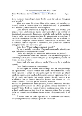 Este arquivo compõe a coletânea STC
                   www.trabalheemcasaoverdadeiro.com.br
                  Este arquivo é parte integrante do CD MEGA CURSOS
                             Acesse - www.megacursos.com.br
Como Obter Sucesso Em Vendas Diretas – Guia do Revendedor             Página
31

é que passe este currículo para quem decide, agora. Se você não fizer, pode
se arrepender”.
       Virou as costas e foi embora. Hoje minha esposa e ela trabalham no
hospital, quanto às outras colegas, bem muitas ainda estão se queixando da
falta de sorte. Que boa vendedora daria esta pessoa.
       Outra história interessante é daquele executivo que recebeu, por
engano, vários vendedores ao mesmo tempo com objetivo de comprar um
determinado equipamento. Imaginem a confusão, cada vendedor queria se
destacar mais, mostrar prospectos falar das vantagens de seu produto. O
executivo estava quase louco com isto, quando observou um vendedor em
um canto da sala parado e tirando a camisa. No início ele não deu muita bola
e continuou tentando organizar o atendimento, mas quando este vendedor
começou a tirar o cinto era hora de agir.
       Então disse: “O que você pensa que está fazendo?”
       Ao que o vendedor respondeu: “Chamando sua atenção, além do mais
aqui está muito quente com tantas pessoas”.
       “Muito bem você já a tem, mostre-me ou fale-me de seu produto”.
       “Eu prefiro tratar disto mais tarde esta sala está muito bagunçada e
você não poderá avaliar todas as vantagens que meus produtos possuem em
relação aos concorrentes”.
       Quem você acha que efetuou a venda? Claro que foi o vendedor
ousado.
       Outro fato interessante aconteceu comigo.
       Eu fui comprar um presente para um amigo meu, em uma grande loja
de departamentos, e decidi comprar uma escada. Até aí tudo bem, só que
nesta loja para se dirigir ao caixa para pagar era necessário que algum
vendedor preenchesse a papelada. Foi quando começou o problema. Era um
dia de muito movimento com muitas pessoas fazendo compras e os
vendedores estavam bastante ocupados. Quando um passava por mim
tentava chamá-lo, fazer com que me atendesse, mas nada.
Passado uns quinze minutos minha paciência já estava estourando. Afinal eu
queria gastar meu dinheiro ali, sabia o que queria, será que era um favor ser
atendido? Então decidi ser ousado, levantei a escada acima da minha cabeça
e fiquei parado como se fosse jogá-la em cima dos cristais. Em segundos
tinha um vendedor me atendendo, talvez tenham clientes esperando lá até
hoje.
       É incrível como em várias lojas não são os vendedores que vendem,
são os compradores que compram, apesar dos vendedores.
 