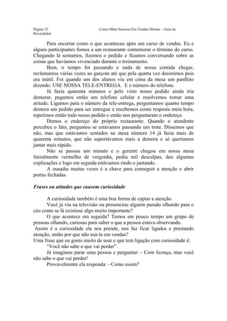 Este arquivo compõe a coletânea STC
                 www.trabalheemcasaoverdadeiro.com.br
Página 32                     Como Obter Sucesso Em Vendas Diretas – Guia do
Revendedor

       Para encerrar conto o que aconteceu após um curso de vendas. Eu e
alguns participantes fomos a um restaurante comemorar o término do curso.
Chegando lá sentamos, fizemos o pedido e ficamos conversando sobre as
coisas que havíamos vivenciado durante o treinamento.
       Bem, o tempo foi passando e nada de nossa comida chegar,
reclamamos várias vezes ao garçom até que pela quarta vez desistimos pois
era inútil. Foi quando um dos alunos viu em cima da mesa um panfleto
dizendo: USE NOSSA TELE-ENTREGA. E o número do telefone.
       Já fazia quarenta minutos e pelo visto nosso pedido ainda iria
demorar, pegamos então um telefone celular e resolvemos tomar uma
atitude. Ligamos para o número da tele-entrega, perguntamos quanto tempo
demora um pedido para ser entregue e recebemos como resposta meia hora,
repetimos então todo nosso pedido e então nos perguntaram o endereço.
       Demos o endereço do próprio restaurante. Quando o atendente
percebeu o fato, perguntou se estávamos passando um trote. Dissemos que
não, mas que estávamos sentados na mesa número 14 já fazia mais de
quarenta minutos, que não suportávamos mais a demora e só queríamos
jantar mais rápido.
       Não se passou um minuto e o gerente chegou em nossa mesa
literalmente vermelho de vergonha, pediu mil desculpas, deu algumas
explicações e logo em seguida estávamos rindo e jantando.
       A ousadia muitas vezes é a chave para conseguir a atenção e abrir
portas fechadas.

Frases ou atitudes que causem curiosidade

      A curiosidade também é uma boa forma de captar a atenção.
      Você já viu na televisão ou presenciou alguém parado olhando para o
céu como se lá existisse algo muito importante?
      O que acontece em seguida? Temos em pouco tempo um grupo de
pessoas olhando, curiosas para saber o que a pessoa estava observando.
 Assim é a curiosidade ela nos prende, nos faz ficar ligados e prestando
atenção, então por que não usá-la em vendas?
Uma frase que eu gosto muito de usar e que tem ligação com curiosidade é:
      “Você não sabe o que vai perder”.
      Já imaginou parar uma pessoa e perguntar: - Com licença, mas você
não sabe o que vai perder!
      Provavelmente ela responda: - Como assim?
 