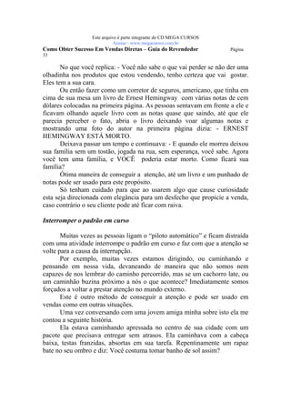 Este arquivo compõe a coletânea STC
                 www.trabalheemcasaoverdadeiro.com.br
                 Este arquivo é parte integrante do CD MEGA CURSOS
                            Acesse - www.megacursos.com.br
Como Obter Sucesso Em Vendas Diretas – Guia do Revendedor            Página
33

       No que você replica: - Você não sabe o que vai perder se não der uma
olhadinha nos produtos que estou vendendo, tenho certeza que vai gostar.
Eles tem a sua cara.
       Ou então fazer como um corretor de seguros, americano, que tinha em
cima de sua mesa um livro de Ernest Hemingway com várias notas de cem
dólares colocadas na primeira página. As pessoas sentavam em frente a ele e
ficavam olhando aquele livro com as notas quase que saindo, até que ele
parecia perceber o fato, abria o livro deixando voar algumas notas e
mostrando uma foto do autor na primeira página dizia: - ERNEST
HEMINGWAY ESTÁ MORTO.
       Deixava passar um tempo e continuava: - E quando ele morreu deixou
sua família sem um tostão, jogada na rua, sem esperança, você sabe. Agora
você tem uma família, e VOCÊ poderia estar morto. Como ficará sua
família?
       Ótima maneira de conseguir a atenção, até um livro e um punhado de
notas pode ser usado para este propósito.
       Só tenham cuidado para que ao usarem algo que cause curiosidade
esta seja direcionada com elegância para um desfecho que propicie a venda,
caso contrário o seu cliente pode até ficar com raiva.

Interromper o padrão em curso

       Muitas vezes as pessoas ligam o “piloto automático” e ficam distraída
com uma atividade interrompe o padrão em curso e faz com que a atenção se
volte para a causa da interrupção.
       Por exemplo, muitas vezes estamos dirigindo, ou caminhando e
pensando em nossa vida, devaneando de maneira que não somos nem
capazes de nos lembrar do caminho percorrido, mas se um cachorro late, ou
um caminhão buzina próximo a nós o que acontece? Imediatamente somos
forçados a voltar a prestar atenção no mundo externo.
       Este é outro método de conseguir a atenção e pode ser usado em
vendas como em outras situações.
       Uma vez conversando com uma jovem amiga minha sobre isto ela me
contou a seguinte história.
       Ela estava caminhando apressada no centro de sua cidade com um
pacote que precisava entregar sem atrasos. Ela caminhava com a cabeça
baixa, testas franzidas, absortas em sua tarefa. Repentinamente um rapaz
bate no seu ombro e diz: Você costuma tomar banho de sol assim?
 