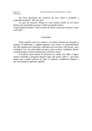 Este arquivo compõe a coletânea STC
                  www.trabalheemcasaoverdadeiro.com.br
Página 34                      Como Obter Sucesso Em Vendas Diretas – Guia do
Revendedor

       Ela ficou paralisada por instantes até que voltou à realidade e
respondeu hesitante: Não, por quê?
       Ao que ele retrucou: Porque se você tomasse banho de sol assim
ficaria com marquinhas na testa. E abriu um grande sorriso.
O que aconteceu depois? Bem eu gosto de deixar as pessoas curiosas. O que
você acha?


                                Concluindo

       Neste capítulo você teve contato e viu várias maneiras de conseguir a
atenção. O importante é adaptar algumas, criar outras e ir experimentando
até obter aquelas que realmente combinam com seu jeito e lhe trazem mais
resultados. Use sua criatividade, pesquise como os bons vendedores fazem,
consulte amigos e tenho confiança que colherá os frutos.
       O primeiro passo dentro do processo de vendas está dado, a seguir
iremos responder a pergunta daquele rapaz que queria saber o que fazer
depois que a mulher entrasse no carro. A resposta é estabelecer rapport, o
que será tratado no próximo capítulo.
 