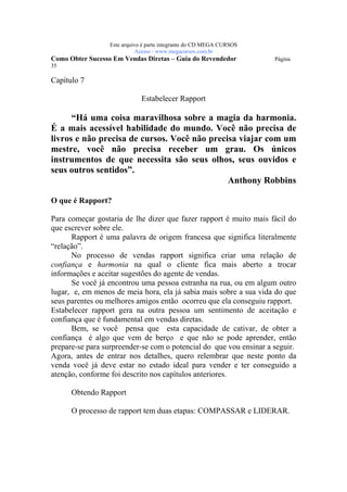 Este arquivo compõe a coletânea STC
                  www.trabalheemcasaoverdadeiro.com.br
                  Este arquivo é parte integrante do CD MEGA CURSOS
                             Acesse - www.megacursos.com.br
Como Obter Sucesso Em Vendas Diretas – Guia do Revendedor             Página
35

Capítulo 7

                              Estabelecer Rapport

      “Há uma coisa maravilhosa sobre a magia da harmonia.
É a mais acessível habilidade do mundo. Você não precisa de
livros e não precisa de cursos. Você não precisa viajar com um
mestre, você não precisa receber um grau. Os únicos
instrumentos de que necessita são seus olhos, seus ouvidos e
seus outros sentidos”.
                                              Anthony Robbins

O que é Rapport?

Para começar gostaria de lhe dizer que fazer rapport é muito mais fácil do
que escrever sobre ele.
      Rapport é uma palavra de origem francesa que significa literalmente
“relação”.
      No processo de vendas rapport significa criar uma relação de
confiança e harmonia na qual o cliente fica mais aberto a trocar
informações e aceitar sugestões do agente de vendas.
      Se você já encontrou uma pessoa estranha na rua, ou em algum outro
lugar, e, em menos de meia hora, ela já sabia mais sobre a sua vida do que
seus parentes ou melhores amigos então ocorreu que ela conseguiu rapport.
Estabelecer rapport gera na outra pessoa um sentimento de aceitação e
confiança que é fundamental em vendas diretas.
      Bem, se você pensa que esta capacidade de cativar, de obter a
confiança é algo que vem de berço e que não se pode aprender, então
prepare-se para surpreender-se com o potencial do que vou ensinar a seguir.
Agora, antes de entrar nos detalhes, quero relembrar que neste ponto da
venda você já deve estar no estado ideal para vender e ter conseguido a
atenção, conforme foi descrito nos capítulos anteriores.

      Obtendo Rapport

      O processo de rapport tem duas etapas: COMPASSAR e LIDERAR.
 