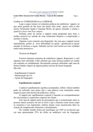 Este arquivo compõe a coletânea STC
                   www.trabalheemcasaoverdadeiro.com.br
                  Este arquivo é parte integrante do CD MEGA CURSOS
                             Acesse - www.megacursos.com.br
Como Obter Sucesso Em Vendas Diretas – Guia do Revendedor             Página
37

Lembre-se: COMPASSAR leva a LIDERAR.
       Logo a seguir iremos ver maneiras práticas de estabelecer rapport, só
que antes gostaria de lhe fazer um alerta: Elas terão pouca valia se não
estiver fortemente ligado à intenção REAL de querer entender o cliente e
ajudá-lo a fazer uma boa compra.
       Portanto antes de iniciar o rapport esteja preparado para fazer o
melhor possível no sentido de estar totalmente disposto a compreender e
auxiliar o cliente.
       Algumas vezes somente esta disposição faz com que o rapport ocorra
naturalmente, porém se tiver dificuldade ou quiser aperfeiçoar-se preste
atenção às técnicas a seguir. Sabendo usá-las você tornar-se-á um vendedor
muito mais persuasivo.

      Técnicas de Rapport

      Existem inúmeras maneiras de estabelecer rapport. Repassarei a você
algumas mais utilizadas. Cabe salientar que estas técnicas podem ser usadas
em conjunto ou isoladamente. Recomendo começar utilizando cada uma de
forma isolada e depois de alguma prática usá-las de forma integrada.
São elas:

- Espelhamento Corporal
- Sintonização da voz
- Ajuste da linguagem

      Espelhamento corporal

      A palavra espelhamento significa acompanhar, refletir. Imitar também
pode ser utilizado, mas penso que é uma palavra com conotações muito
negativas para uma técnica tão poderosa e eficaz.
      O rapport por espelhamento corporal é baseado no acompanhamento
dos movimentos e expressões corporais do cliente.
      Este tipo de rapport parte do pressuposto que a comunicação entre as
pessoas nunca acontece em um só nível e que a maneira como nosso corpo
se comunica é um importante, embora muitas vezes inconsciente fator na
criação de compreensão, harmonia e entendimento.
      Na verdade estudos feitos por psicólogos em 1967 já revelavam que
em uma apresentação 55% do efeito na audiência vem da linguagem
 