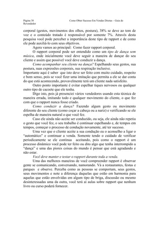 Este arquivo compõe a coletânea STC
                  www.trabalheemcasaoverdadeiro.com.br
Página 38                      Como Obter Sucesso Em Vendas Diretas – Guia do
Revendedor

corporal (gestos, movimentos dos olhos, postura), 38% se deve ao tom de
voz e o conteúdo tratado é responsável por somente 7%. Através desta
pesquisa você pode perceber a importância deste tipo de rapport e de como
ele pode auxiliá-lo com seus objetivos.
       Agora vamos ao principal: Como fazer rapport corporal.
       O rapport corporal pode ser entendido como um tipo de dança sem
música, onde inicialmente você deve seguir a maneira de dançar do seu
cliente e assim que possível você deve conduzir a dança.
       Como acompanhar seu cliente na dança? Espelhando seus gestos, sua
postura, suas expressões corporais, sua respiração inclusive.
Importante aqui é saber que isto deve ser feito com muito cuidado, respeito
e bom senso, pois se você fizer uma imitação que permita a ele se dar conta
do que está acontecendo, provavelmente terá um cliente nada satisfeito.
       Outro ponto importante é evitar espelhar tiques nervosos ou qualquer
outro tipo de cacoete que ele tenha.
       Digo isto, pois já presenciei vários vendedores usando esta técnica de
maneira errada, imitando todo e qualquer movimento do cliente, o que fez
com que o rapport nunca fosse criado.
       Como conduzir a dança? Fazendo algum gesto ou movimento
diferente do seu cliente (como coçar a cabeça ou a nariz) e verificando se ele
espelha de maneira natural o que você fez.
       Caso ele ainda não aceite ser conduzido, ou seja, ele ainda não repetiu
o gesto que você fez, o seu trabalho é continuar espelhando e, de tempos em
tempos, começar o processo de condução novamente, até ter sucesso.
       Uma vez que o cliente aceite a sua condução eu o aconselho a ligar o
“automático” e continuar a venda. Somente tendo o cuidado de verificar
periodicamente se ele continua aceitando, pois como o rapport é um
processo dinâmico você pode ter feito ou dito algo que tenha interrompido a
“dança” e uma das piores coisas do mundo é pensar que está agradando e
não estar.
       Você deve manter e testar o rapport durante toda a venda.
       Uma das melhores maneiras de você compreender rapport é observar
gente se comunicando, conversando, namorando. Vá a restaurantes, festas e
parques e observe. Perceba como as pessoas se comportam, seus gestos,
seus movimentos e note a diferença daquelas que estão em harmonia para
aquelas que estão envolvidas em algum tipo de briga, discussão ou mesmo
desinteressadas uma da outra, você terá aí aulas sobre rapport que nenhum
livro ou curso poderá fornecer.
 